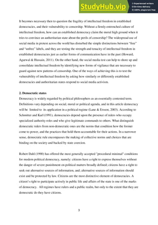 3
It becomes necessary then to question the fragility of intellectual freedom in established
democracies, and their vulnerability to censorship. Without a firmly-entrenched culture of
intellectual freedom, how can an established democracy claim the moral high ground when it
tries to convince an authoritarian state about the perils of censorship? The widespread use of
social media in protest across the world has disturbed the simple distinctions between “free”
and “unfree” labels, and they are testing the strength and tenacity of intellectual freedom in
established democracies just as earlier forms of communication have in the past (Howard,
Agarwal & Hussain, 2011). On the other hand, the social media test can help to shore up and
consolidate intellectual freedom by identifying new forms of vigilance that are necessary to
guard against new patterns of censorship. One of the ways of achieving this is to test the
vulnerability of intellectual freedom by asking how similarly or differently established
democracies and authoritarian states respond to social media activism.
2. Democratic states
Democracy is widely regarded by political philosophers as an essentially contested term.
Definitions vary depending on social, moral or political agenda, and in this article democracy
will be limited to its application in a political regime (Lane & Ersson, 2003). According to
Schmitter and Karl (1991), democracies depend upon the presence of rulers who occupy
specialized authority roles and who give legitimate commands to others. What distinguish
democratic rulers from non-democratic ones are the norms that condition how the former
come to power, and the practices that hold them accountable for their actions. In a narrower
sense, democratic rule encompasses the making of collective norms and choices that are
binding on the society and backed by state coercion.
Robert Dahl (1990) has offered the most generally accepted "procedural minimal" conditions
for modern political democracy, namely: citizens have a right to express themselves without
the danger of severe punishment on political matters broadly defined; citizens have a right to
seek out alternative sources of information, and; alternative sources of information should
exist and be protected by law. Citizens are the most distinctive element of democracies. A
citizen’s right to participate actively in public life and affairs of the state is one of the marks
of democracy. All regimes have rulers and a public realm, but only to the extent that they are
democratic do they have citizens.
 