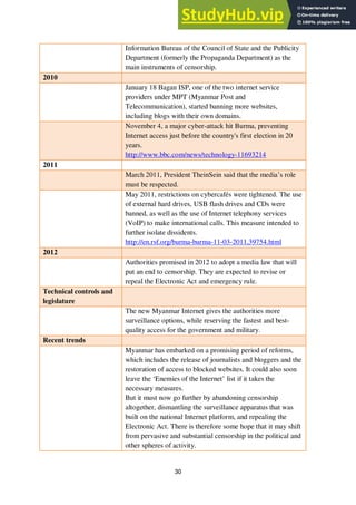 30
Information Bureau of the Council of State and the Publicity
Department (formerly the Propaganda Department) as the
main instruments of censorship.
2010
January 18 Bagan ISP, one of the two internet service
providers under MPT (Myanmar Post and
Telecommunication), started banning more websites,
including blogs with their own domains.
November 4, a major cyber-attack hit Burma, preventing
Internet access just before the country's first election in 20
years.
http://www.bbc.com/news/technology-11693214
2011
March 2011, President TheinSein said that the media’s role
must be respected.
May 2011, restrictions on cybercafés were tightened. The use
of external hard drives, USB flash drives and CDs were
banned, as well as the use of Internet telephony services
(VoIP) to make international calls. This measure intended to
further isolate dissidents.
http://en.rsf.org/burma-burma-11-03-2011,39754.html
2012
Authorities promised in 2012 to adopt a media law that will
put an end to censorship. They are expected to revise or
repeal the Electronic Act and emergency rule.
Technical controls and
legislature
The new Myanmar Internet gives the authorities more
surveillance options, while reserving the fastest and best-
quality access for the government and military.
Recent trends
Myanmar has embarked on a promising period of reforms,
which includes the release of journalists and bloggers and the
restoration of access to blocked websites. It could also soon
leave the ‘Enemies of the Internet’ list if it takes the
necessary measures.
But it must now go further by abandoning censorship
altogether, dismantling the surveillance apparatus that was
built on the national Internet platform, and repealing the
Electronic Act. There is therefore some hope that it may shift
from pervasive and substantial censorship in the political and
other spheres of activity.
 