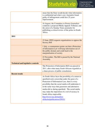 36
mean that the State would decide what information
is confidential and what is not. Journalist found
guilty of infringement could face 25 years
imprisonment.
16 August, the Committee to Protect Journalists
condemn a proposed Media Appeals Tribunal, and
the arrest of a Sunday Times journalist for
publishing a critical review of the police in South
Africa.
2011
15 June, IFEX requests organisations to oppose the
Secrecy Bill
1 July, a commentator points out that a Protection
of Information Law will keep information out of
the public domain and could lead to the
marginalisation of society
22 November, The Bill is passed by the National
Assembly.
Technical and legislative controls
The Protection of Information Bill was passed in
2011, after what many South Africans regarded as
a sham process of public consultation.
Recent trends
As South Africa faces the possibility of a return to
apartheid-style censorship under the guise of a
Protection of Information Law, there is every
possibility that the social media will undermine it
in the same ways that grassroots and alternative
media did so during apartheid. The social media
may make the imposition of a veil of secrecy in
South Africa impossible.
http://www.kas.de/medien-
afrika/en/publications/29931/
 