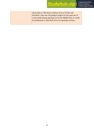 41
about plans to shut down websites such as Twitter and
Facebook. Since the UK pledged support for the open use of
social media during uprisings across the Middle East, it would
be problematic to shut them down for uprisings at home.
 