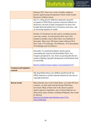 43
February 2011, there was a series of public employee
protests against proposed legislation which would weaken
the power of labour unions.
July 13, a blog post by Adbusters proposed a peaceful
occupation of Wall Street to protest corporate influence on
democracy, the lack of legal consequences for those who
brought about the global crisis of monetary insolvency, and
an increasing disparity in wealth.
October 15, Facebook was also used to coordinate protests
across the country. At some protests there were a few
hundred in number, and at others there were hundreds of
thousands. There were 100 arrests made in Boston, 90 in
New York, 175 in Chicago, 50 in Phoenix, 19 in Sacramento,
20 in Raleigh, and 24 in Denver.
December 19, amid heated debates and the uproar
surrounding the controversial Stop Online Piracy Act,
Congress postponed its vote. Fears are growing that the law
aimed at fighting copyright infringement will ultimately lead
to censorship.
http://rt.com/news/sopa-congress-vote-postponed-113/
Technical and legislative
controls
The Stop Online Piracy Act (SOPA) and Protect IP Act
(PIPA) threaten to sacrifice Internet freedom for the sake of
copyright protection.
Recent trends Many Internet users in the United States, as in other Western
countries, cut their teeth with the Occupy Wall Street
movement. Many of them took to the streets to protest
against repressive legislation, and a 24-hour blackout was
observed by many websites, including Wikipedia, that would
be affected.
http://en.rsf.org/etats-unis-blackout-sopa-17-01-
2012,41695.html
 