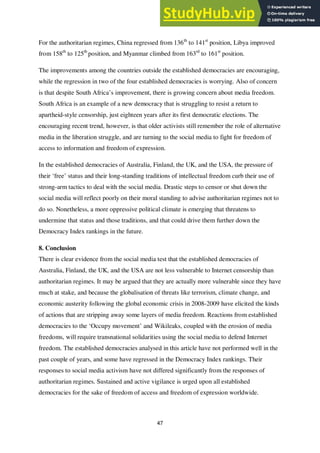 47
For the authoritarian regimes, China regressed from 136th
to 141st
position, Libya improved
from 158th
to 125th
position, and Myanmar climbed from 163rd
to 161st
position.
The improvements among the countries outside the established democracies are encouraging,
while the regression in two of the four established democracies is worrying. Also of concern
is that despite South Africa’s improvement, there is growing concern about media freedom.
South Africa is an example of a new democracy that is struggling to resist a return to
apartheid-style censorship, just eighteen years after its first democratic elections. The
encouraging recent trend, however, is that older activists still remember the role of alternative
media in the liberation struggle, and are turning to the social media to fight for freedom of
access to information and freedom of expression.
In the established democracies of Australia, Finland, the UK, and the USA, the pressure of
their ‘free’ status and their long-standing traditions of intellectual freedom curb their use of
strong-arm tactics to deal with the social media. Drastic steps to censor or shut down the
social media will reflect poorly on their moral standing to advise authoritarian regimes not to
do so. Nonetheless, a more oppressive political climate is emerging that threatens to
undermine that status and those traditions, and that could drive them further down the
Democracy Index rankings in the future.
8. Conclusion
There is clear evidence from the social media test that the established democracies of
Australia, Finland, the UK, and the USA are not less vulnerable to Internet censorship than
authoritarian regimes. It may be argued that they are actually more vulnerable since they have
much at stake, and because the globalisation of threats like terrorism, climate change, and
economic austerity following the global economic crisis in 2008-2009 have elicited the kinds
of actions that are stripping away some layers of media freedom. Reactions from established
democracies to the ‘Occupy movement’ and Wikileaks, coupled with the erosion of media
freedoms, will require transnational solidarities using the social media to defend Internet
freedom. The established democracies analysed in this article have not performed well in the
past couple of years, and some have regressed in the Democracy Index rankings. Their
responses to social media activism have not differed significantly from the responses of
authoritarian regimes. Sustained and active vigilance is urged upon all established
democracies for the sake of freedom of access and freedom of expression worldwide.
 