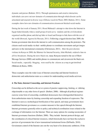 7
dynamic and porous (Rahimi, 2011). Through spontaneous and creative interaction,
individuals can carve out new domains of communication through which dissent can be
articulated and enacted in diverse ways (Gibson, Lusoli & Ward, 2005; Rahimi, 2011). Some
examples show how new domains of communication circumvent blocked social media.
During the last week of January 2011, Hosni Mubarak’s attempt to shut down the Internet in
Egypt failed dismally when a small group of tech-savvy students and the civil dissidents
organized satellite phone and dial-up links to Israel and Europe to link them with the rest of
the world (Howard, Agarwal & Hussain, 2011). Following a rigged election June 2009, the
Iranian government shut down the internet to curb communication among the protesters. The
citizens used social media via their mobile phones to coordinate movements and get images
and news to the international community (Christensen, 2011). After the post-election
violence in Kenya in 2008, the Minister for Internal Security, John Michuki, ordered a ban on
all live broadcasts. During the news black-out, many Kenyans turned to the use of Short
Message Services (SMS) and mobile phones to communicate and circumvent the black-out.
Social media, especially blogging, were used by the citizens as a way to get involved
(Mäkinen & Kuira, 2008).
These examples raise the wider issue of Internet censorship and Internet freedom in
democratic and authoritarian states as a context for understanding social media activism.
4. The State, Internet Censorship, and Internet Freedom
Censorship can be defined as the act or system of practice suppressing, limiting, or deleting
objectionable or any other form of speech (Deibert, 2008). Although all political regimes
exercise some form of censorship, established democracies have distinguished themselves
from authoritarian states by limiting censorship and expanding freedom of expression. The
Internet is seen as a technological fortification of free speech, and many governments have
established Internet governance as a counter-measure to free speech through the Internet.
Internet governance generally refers to policy and technical coordination issues related to the
exchange of information over the Internet. There are many options for creating taxonomies of
Internet governance functions (Deibert, 2008). They include Internet protocol design, and
the coordination of critical Internet resources, which historically have not been the exclusive
purview of governments but of new transnational institutional forms (DeNardis, 2010).
Government control of the Internet cuts out the very heart of its democratic ambitions. If the
 