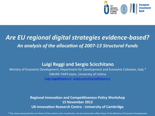  

Are	
  EU	
  regional	
  digital	
  strategies	
  evidence-­‐based?	
  	
  
               An	
  analysis	
  of	
  the	
  alloca8on	
  of	
  2007-­‐13	
  Structural	
  Funds	
  	
  
                                                       	
  

                                                     Luigi	
  Reggi	
  and	
  Sergio	
  Scicchitano	
  
   Ministry	
  of	
  Economic	
  Development,	
  Department	
  for	
  Development	
  and	
  Economic	
  Cohesion,	
  Italy	
  *	
  
                                       EIBURS-­‐TAIPS	
  team,	
  University	
  of	
  Urbino	
  
                                                         luigi.reggi@tesoro.it	
  	
  sergio.scicchitano@tesoro.it	
  	
  




                                   Regional	
  Innova4on	
  and	
  Compe44veness	
  Policy	
  Workshop	
  	
  
                                                          15	
  November	
  2012	
  
                                    UK-­‐Innova4on	
  Research	
  Centre	
  -­‐	
  University	
  of	
  Cambridge	
  
 *	
  The	
  views	
  expressed	
  here	
  are	
  those	
  of	
  the	
  authors	
  and,	
  in	
  parFcular,	
  do	
  not	
  necessarily	
  reﬂect	
  those	
  of	
  the	
  Ministry	
  of	
  Economic	
  Development	
  
 