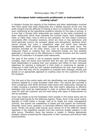 Working paper, May 5th 2009

  Are European hotel restaurants problematic or instrumental in
                         creating value?

In Western Europe the majority of the hoteliers and other stakeholders involved
with them agree that hotel restaurants are a liability because of the very low
profit margins and the difficulty of making a return on investment. This is without
even mentioning all the operational problems inherent to this type of activity. It
is true that in Europe hotel restaurants are subject to the same constraints as
other restaurants which most resemble the Lernean Hydra. Each independent
hotel, or hotel chain, tries to find its own solutions. For this reason numerous
consultants offer innovative solutions, which are more or less ephemeral, and
which generally concern the concepts’ design and atmosphere; elements which
cannot provide any more a competitive edge and which have become
indispensable. North American hotel restaurants show the same issue. The
solutions provided by US hotel chains, such as sub-contracting to national
restaurant chains or creating their own restaurant brands, are only partially
applicable in Europe due to the differences in market structure and the cultural
diversity of customers in European hotel restaurants.
The goal of this article is not to propose specific innovative hotel restaurant
concepts, each one being more extreme than the last, but rather to stimulate
hotel stakeholders to analyse their own situation and reflect on their individual
objectives for opening a restaurant in their hotel or continuing to operate a
restaurant in their hotel but with needed modifications for their main targets. It
is only then that they will be competent to evaluate their strategic choices and
decide on an appropriate approach to creating value for the customers and for
the company.


The first part of this article deals with the identification and analysis of strategic
solutions applied by a large European hotel chain. The second part provides a
short comparison with North American hotel chains with restaurants, followed by
a table including a practical framework that links hotel’s objectives to effective
strategies that could be implemented in order to achieve the goals and create
value for both the customer and the hotel along with types of measurement as
well as examples.
Accor was chosen to be the hospitality chain studied in this article along with its
principal hotel brands for the following reasons. Firstly, Accor is the owner and/or
operator of 2’280 hotels in Europe. Half of its hotels are under management
contract, one quarter are subsidiaries or leases and one quarter are franchises.
Secondly, Accor owns, operates, or franchises different hotel brands around the
world. Thirdly the group hotel brands cover almost all of the different market
segments in the hospitality industry from the minimum budget category to the
ultra luxury. Therefore, Accor has become a master in making appropriate
strategic choices concerning the restaurants in their numerous and diverse hotel
brand portfolio.




                                                                                    1
 