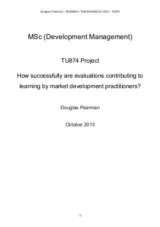 Douglas J Pearman – B5394824 – TMA30 (EMA) Oct 2013 – TU874
MSc (Development Management)
TU874 Project
How successfully are evaluations contributing to
learning by market development practitioners?
Douglas Pearman
October 2013
-1-
 