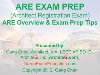 ARE EXAM PREP
  (Architect Registration Exam)
ARE Overview & Exam Prep Tips


              Presented by:
 Gang Chen, Architect, AIA, LEED AP BD+C .
       ArchiteG, Inc (ArchiteG.com)
        GreenExamEducation.com
        Copyright 2012, Gang Chen
 
