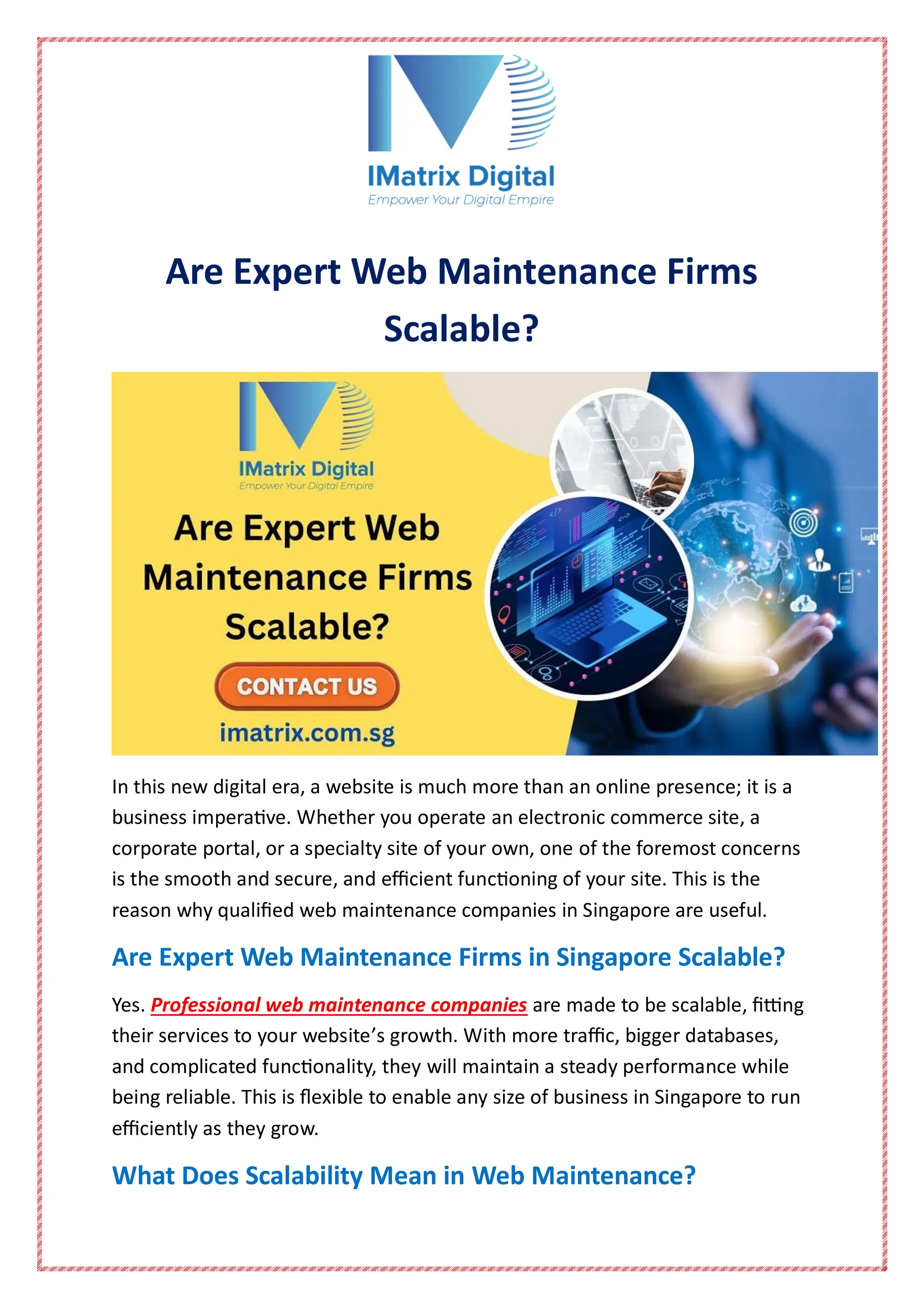 Are Expert Web Maintenance Firms
Scalable?
In this new digital era, a website is much more than an online presence; it is a
business imperative. Whether you operate an electronic commerce site, a
corporate portal, or a specialty site of your own, one of the foremost concerns
is the smooth and secure, and efficient functioning of your site. This is the
reason why qualified web maintenance companies in Singapore are useful.
Are Expert Web Maintenance Firms in Singapore Scalable?
Yes. Professional web maintenance companies are made to be scalable, fitting
their services to your website’s growth. With more traffic, bigger databases,
and complicated functionality, they will maintain a steady performance while
being reliable. This is flexible to enable any size of business in Singapore to run
efficiently as they grow.
What Does Scalability Mean in Web Maintenance?
 