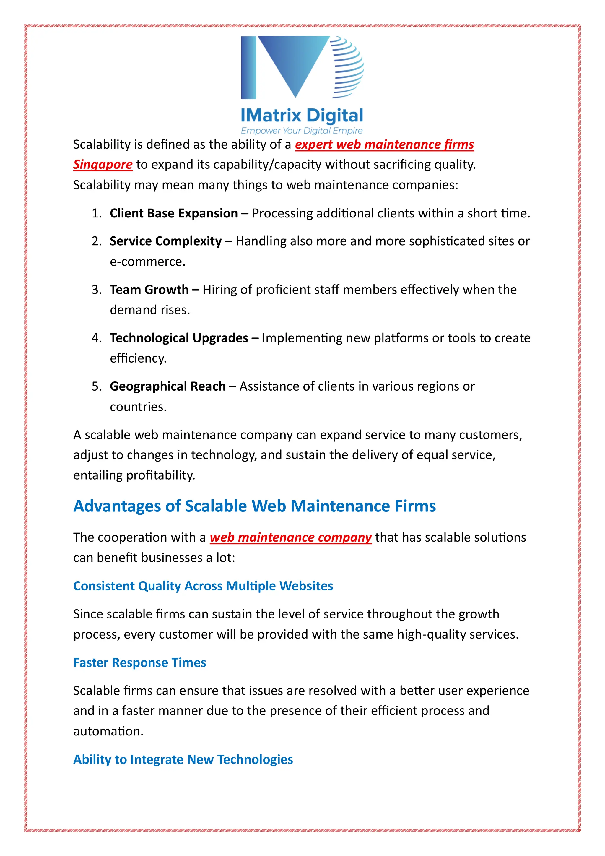 Scalability is defined as the ability of a expert web maintenance firms
Singapore to expand its capability/capacity without sacrificing quality.
Scalability may mean many things to web maintenance companies:
1. Client Base Expansion – Processing additional clients within a short time.
2. Service Complexity – Handling also more and more sophisticated sites or
e-commerce.
3. Team Growth – Hiring of proficient staff members effectively when the
demand rises.
4. Technological Upgrades – Implementing new platforms or tools to create
efficiency.
5. Geographical Reach – Assistance of clients in various regions or
countries.
A scalable web maintenance company can expand service to many customers,
adjust to changes in technology, and sustain the delivery of equal service,
entailing profitability.
Advantages of Scalable Web Maintenance Firms
The cooperation with a web maintenance company that has scalable solutions
can benefit businesses a lot:
Consistent Quality Across Multiple Websites
Since scalable firms can sustain the level of service throughout the growth
process, every customer will be provided with the same high-quality services.
Faster Response Times
Scalable firms can ensure that issues are resolved with a better user experience
and in a faster manner due to the presence of their efficient process and
automation.
Ability to Integrate New Technologies
 