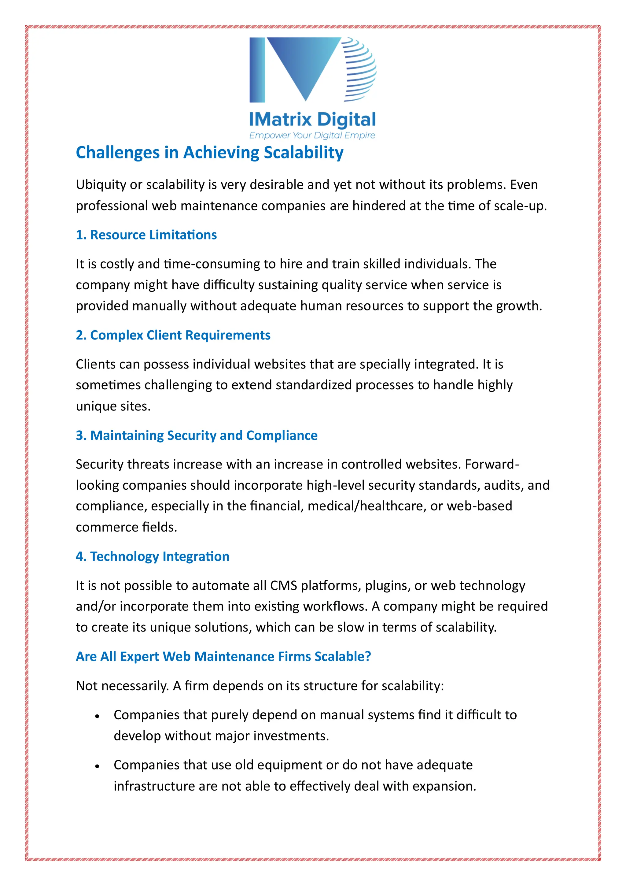 Challenges in Achieving Scalability
Ubiquity or scalability is very desirable and yet not without its problems. Even
professional web maintenance companies are hindered at the time of scale-up.
1. Resource Limitations
It is costly and time-consuming to hire and train skilled individuals. The
company might have difficulty sustaining quality service when service is
provided manually without adequate human resources to support the growth.
2. Complex Client Requirements
Clients can possess individual websites that are specially integrated. It is
sometimes challenging to extend standardized processes to handle highly
unique sites.
3. Maintaining Security and Compliance
Security threats increase with an increase in controlled websites. Forward-
looking companies should incorporate high-level security standards, audits, and
compliance, especially in the financial, medical/healthcare, or web-based
commerce fields.
4. Technology Integration
It is not possible to automate all CMS platforms, plugins, or web technology
and/or incorporate them into existing workflows. A company might be required
to create its unique solutions, which can be slow in terms of scalability.
Are All Expert Web Maintenance Firms Scalable?
Not necessarily. A firm depends on its structure for scalability:
 Companies that purely depend on manual systems find it difficult to
develop without major investments.
 Companies that use old equipment or do not have adequate
infrastructure are not able to effectively deal with expansion.
 