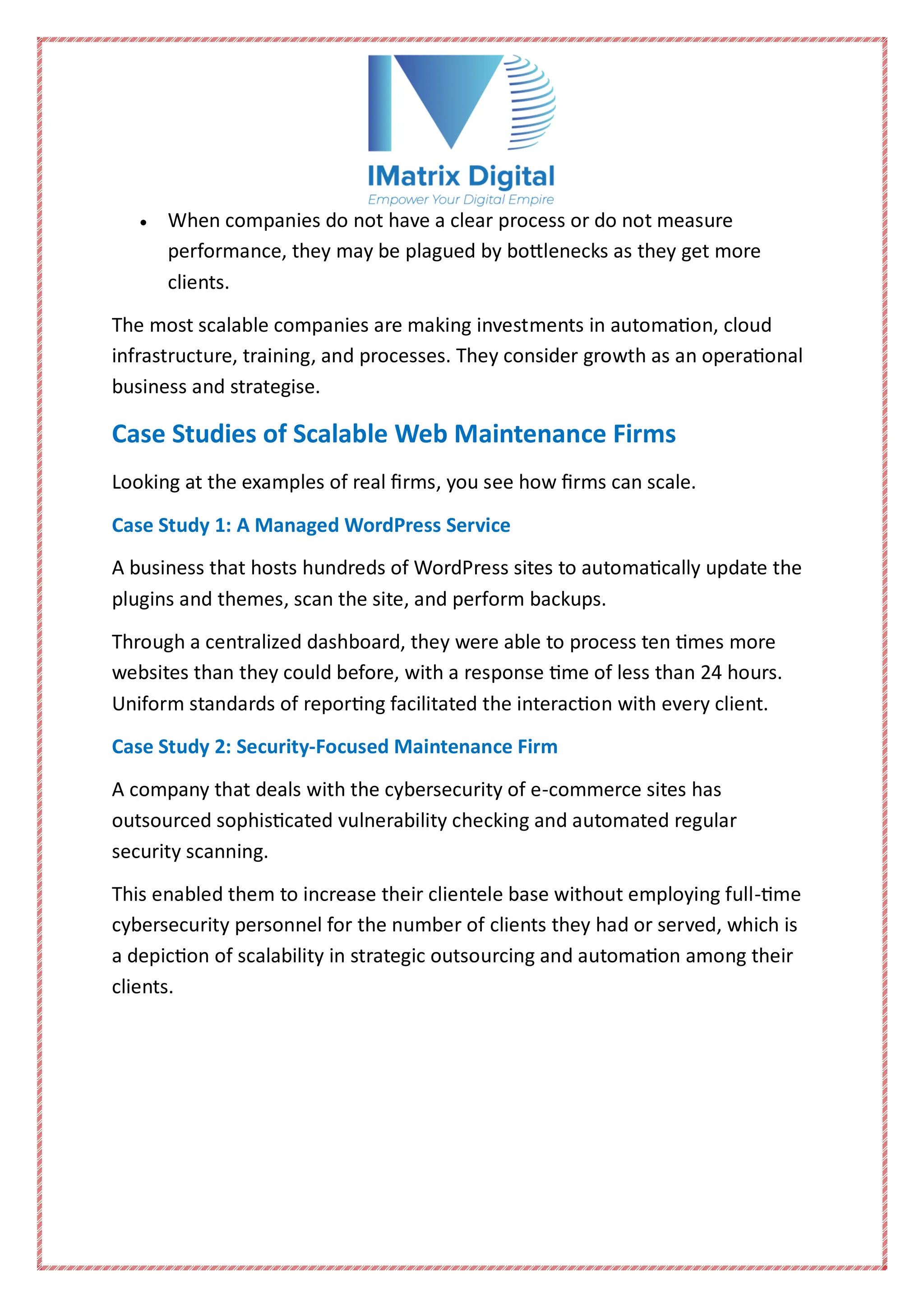  When companies do not have a clear process or do not measure
performance, they may be plagued by bottlenecks as they get more
clients.
The most scalable companies are making investments in automation, cloud
infrastructure, training, and processes. They consider growth as an operational
business and strategise.
Case Studies of Scalable Web Maintenance Firms
Looking at the examples of real firms, you see how firms can scale.
Case Study 1: A Managed WordPress Service
A business that hosts hundreds of WordPress sites to automatically update the
plugins and themes, scan the site, and perform backups.
Through a centralized dashboard, they were able to process ten times more
websites than they could before, with a response time of less than 24 hours.
Uniform standards of reporting facilitated the interaction with every client.
Case Study 2: Security-Focused Maintenance Firm
A company that deals with the cybersecurity of e-commerce sites has
outsourced sophisticated vulnerability checking and automated regular
security scanning.
This enabled them to increase their clientele base without employing full-time
cybersecurity personnel for the number of clients they had or served, which is
a depiction of scalability in strategic outsourcing and automation among their
clients.
 