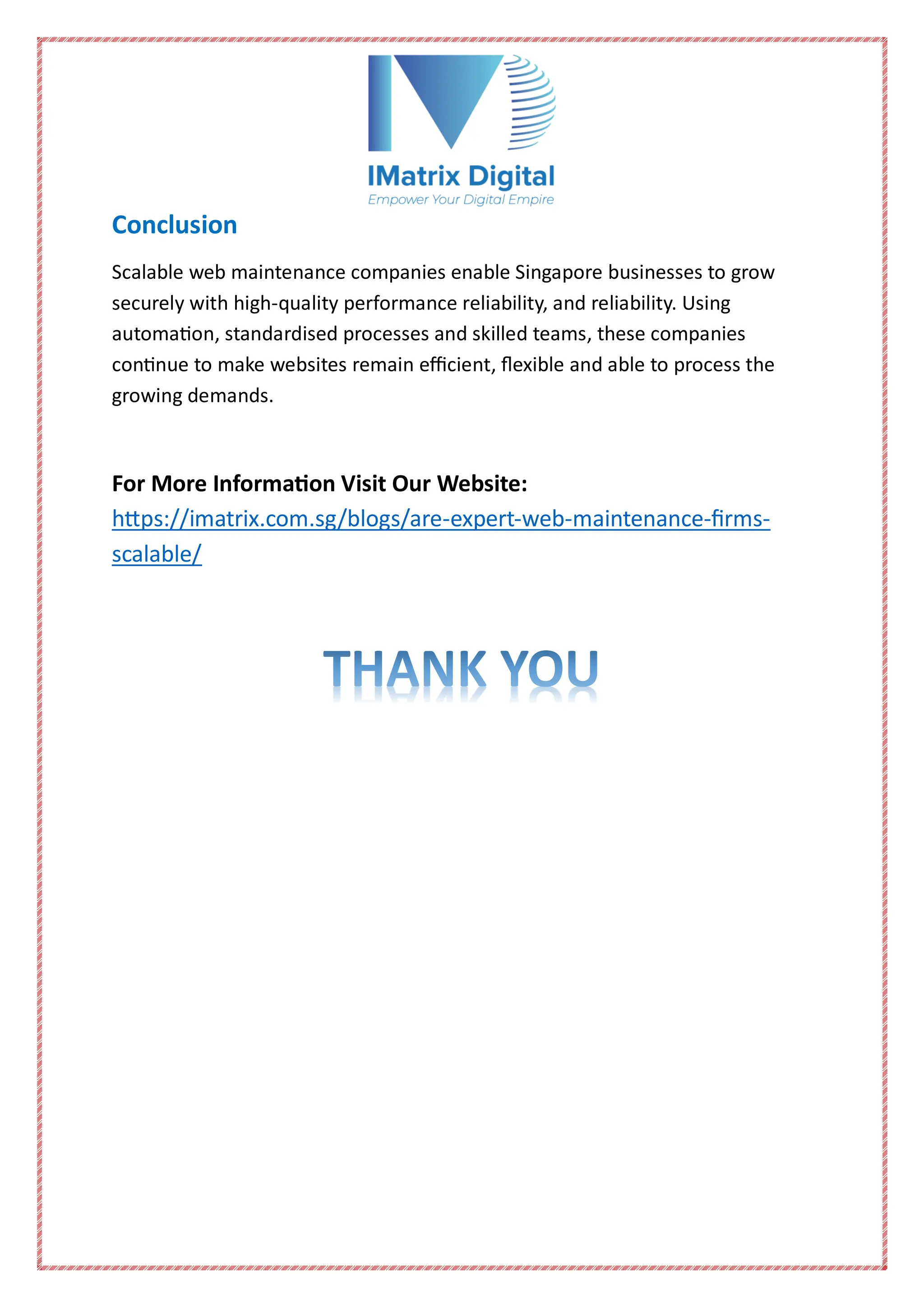 Conclusion
Scalable web maintenance companies enable Singapore businesses to grow
securely with high-quality performance reliability, and reliability. Using
automation, standardised processes and skilled teams, these companies
continue to make websites remain efficient, flexible and able to process the
growing demands.
For More Information Visit Our Website:
https://imatrix.com.sg/blogs/are-expert-web-maintenance-firms-
scalable/
 