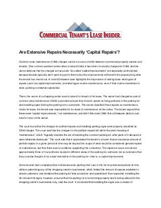 Are Extensive Repairs Necessarily ‘Capital Repairs’?
Common area maintenance (CAM) charges can be a source of strife between commercial property owners and
tenants. One common problem arises when a tenant thinks it has been incorrectly charged for CAM, and the
owner believes that the charges are accurate. So-called “capital improvements” are especially controversial
because tenants typically don’t want to pay for them since the improvements will benefit the property long after
the tenant has moved out. A recent Delaware case highlights the importance of nailing down what types of
repairs count as capital improvements, and what types routine maintenance, even if that routine maintenance
ends up being somewhat substantial.
There, the owner of a shopping center sued a tenant for breach of its lease. The owner had charged as part of
common area maintenance (CAM) a prorated amount that it had to spend on fixing potholes in the parking lot
and installing signs limiting the parking lot to customers. The owner classified these repairs as maintenance.
Under its lease, the tenant was responsible for its share of maintenance at the center. The tenant argued that
these were “capital improvements,” not maintenance, and didn’t fall under CAM. But a Delaware district court
ruled in favor of the owner.
The court found that the charges for pothole repairs and installing parking signs were properly classified as
CAM charges. The court said that the charges for the pothole repairs fall within the plain meaning of
“maintenance,” which “logically includes the act of restoring the common parking lot, after parts of it decayed or
were otherwise destroyed.” The court said that it appreciated the tenant’s concern that an excessive amount of
pothole repairs in a given period of time may be beyond the scope of what would be considered general repairs
or maintenance, but that there was no evidence supporting this contention. The repairs at issue concerned
approximately three or four potholes located in different areas of the parking lot, and were not so extensive that
they could be thought of as a total restoration of the parking lot—that is, a capital improvement.
Some tenants had complained that individuals were parking their cars in the lot for protracted periods of time
without patronizing any of the shopping center’s businesses, which limited the amount of spaces available to
actual customers, and rendered the parking lot “less productive and operational” than expected. Installing the
30-minute-limit signs, however, ensured that the parking lot is functioning properly and is being utilized for the
shopping center’s businesses only, said the court. It concluded that installing the signs was a means of
 