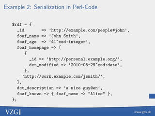 Example 2: Serialization in Perl-Code
$rdf = {
_id
=> ’http://example.com/people#john’,
foaf_name => ’John Smith’,
foaf_age => ’41^xsd:integer’,
foaf_homepage => [
{
_id => ’http://personal.example.org/’,
dct_modified => ’2010-05-29^xsd:date’,
},
’http://work.example.com/jsmith/’,
],
dct_description => ’a nice guy@en’,
foaf_knows => { foaf_name => "Alice" },
};

 
