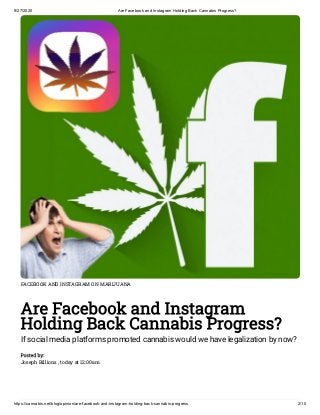 9/27/2020 Are Facebook and Instagram Holding Back Cannabis Progress?
https://cannabis.net/blog/opinion/are-facebook-and-instagram-holding-back-cannabis-progress 2/10
FACEBOOK AND INSTAGRAM ON MARIJUANA
Are Facebook and Instagram
Holding Back Cannabis Progress?
If social media platforms promoted cannabis would we have legalization by now?
Posted by:
Joseph Billions , today at 12:00am
 