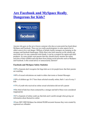 Are Facebook and MySpace Really
Dangerous for Kids?




Anyone who goes on the net or knows someone who does at some point has heard about
MySpace and Facebook. These are two really good programs in some aspects but in
others seem to be a real danger. Millions of people mainly teenagers are jumping on the
myspace and facebook bandwagon. While these sites look innocent on the outside and
most kids use it to stay connected with friends, it can be a cesspool for rapists and child
predators. So some people warn parents that they should closely monitor the online
activities of their children and stop them from joining social networks such as MySpace
and Facebook. Is this sound advice or unnecessarily alarmist?

Facebook and MySpace Safety Statistics

  95% of parents don't recognize the lingo kids use to let people know that their parents
are watching

 89% of sexual solicitations are made in either chat rooms or Instant Messages

  20% of children age 10-17 have been solicited sexually online; that's 1 out of every 5
kids

 75% of youth who received an online sexual solicitation did not tell a parent

  One third of kids have been contacted by a stranger and half of these were considered
inappropriate

  81% of parents of online youth say that kids aren't careful enough when giving out
information about themselves online

  From 2007-2009 MySpace has deleted 90,000 accounts because they were created by
registered sex offenders
 