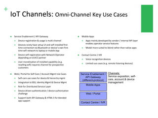 +
IoT Channels: Omni-Channel Key Use Cases
 Web / Portal for Self-Care / Account Mgmt Use Cases
 Self-care use cases for device & hierarchy mgmt
 Integration to BSS, Identity Mgmt & Device Mgmt
 Role for Distributed Service Layer
 Device driven authentication / device authorisation
challenge
 Support both API Gateway & HTML 5 for blended
app support
 Mobile Apps
 Apps mainly developed by vendor / internal API layer
enables operator service features
 Model more suited to blend rather than native apps
 Contact Centre / IVR
 Voice recognition devices
 Limited use cases (e.g. remote listening devices)
 Service Enablement / API Gateway
 Device registration & usage is multi-channel
 Devices rarely have setup UI and self-installed first
time connection via Bluetooth or device’s own first
time wifi network to laptop or mobile App
 Device self-registration with Network Operator
depending on eUICC partner
 User monetisation of installed capability (e.g.
reselling wifi) requires channel for prospective
customers
Mobile Apps
Web / Portal
Contact Centre / IVR
Service Enablement /
API Gateway
(different-protocol)
Channels:
Service exposition, self-
care, account & device
management
 