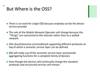 +
But Where is the OSS?
 There is no need for single OSS because anybody can be the device
service provider
 The role of the Mobile Network Operator will change because the
“Things” are connected to the internet rather than to a walled
network
 OSS should become commoditised supporting different protocols on
top of which a semantic service layer can be defined
 BSS will make use of the semantic service layer and provide
aggregating functions for a complete family of devices
 Even though the devices will continually change the standard
protocols and structured services will remain
 