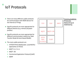 +
IoT Protocols
 There are many different usable protocols
for communication with M2M devices for
the Internet of Things
 Specific protocols are more appropriate for
different devices (e.g. memory & power
profiles)
 Specific protocols are more appropriate for
different communication needs (e.g. State
Transfer Model & Event Based Model)
 The most usable protocols are:
 HTTP/HTTPS & WebSockets (and RESTful
approaches on those)
 MQTT 3.1 / 3.1.1
 MQTT -SN
 Constrained Application Protocol (CoAP)
 XMPP
..
TCP UDP
MQTT MQTT-SN
CoAP
HTTP
Web
Sockets
XMPP
Communications:
Protocols,
Networking &
Addressing
 