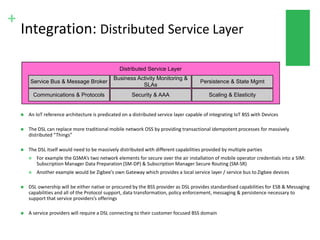 +
Integration: Distributed Service Layer
 An IoT reference architecture is predicated on a distributed service layer capable of integrating IoT BSS with Devices
 The DSL can replace more traditional mobile network OSS by providing transactional idempotent processes for massively
distributed “Things”
 The DSL itself would need to be massively distributed with different capabilities provided by multiple parties
 For example the GSMA’s two network elements for secure over the air installation of mobile operator credentials into a SIM:
Subscription Manager Data Preparation (SM-DP) & Subscription Manager Secure Routing (SM-SR)
 Another example would be Zigbee’s own Gateway which provides a local service layer / service bus to Zigbee devices
 DSL ownership will be either native or procured by the BSS provider as DSL provides standardised capabilities for ESB & Messaging
capabilities and all of the Protocol support, data transformation, policy enforcement, messaging & persistence necessary to
support that service providers’s offerings
 A service providers will require a DSL connecting to their customer focused BSS domain
 