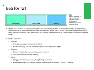 +
BSS for IoT
 The BSS of IoT needs to be customer / family / business focused with emphasis on Average Revenue per Device (ARPD). IoT
ARPD or the sum IoT ARPU is considerably lower than traditional mobile ARPU. The cost is also front-loaded into the device
rather than the contract. For these reasons the BSS of IoT must therefore focusing on a low cost device enablement operating
model
 Key BSS capabilities:
 Fulfilment
 Order decomposition, orchestration & fallout
 Reliable messaging, self-care operations, up-sell / cross-sell, product mgmt
 Assurance:
 Customer relationship mgmt, identity mgmt, operations
 QoS, Service Delivery, Trouble Ticketing
 Billing:
 Billing per device or bulk service offering for larger customers
 Remediated billing across different networks, for example M2M (handoff / backhaul / roaming)
Fulfilment Assurance Billing
BSS:
Service activation &
mgmt, enrolment
services, contract &
device mgmt,
remediation, trouble
ticketing, billing
 