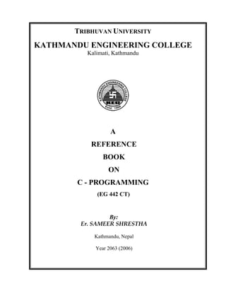 TRIBHUVAN UNIVERSITY
KATHMANDU ENGINEERING COLLEGE
Kalimati, Kathmandu
A
REFERENCE
BOOK
ON
C - PROGRAMMING
(EG 442 CT)
By:
Er. SAMEER SHRESTHA
Kathmandu, Nepal
Year 2063 (2006)
 