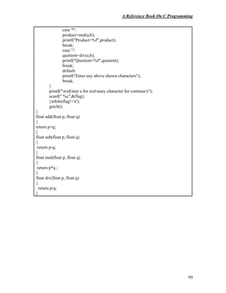 A Reference Book On C Programming
99
case '*':
product=mul(a,b);
printf("Product=%f",product);
break;
case '/':
quotient=div(a,b);
printf("Quotient=%f",quotient);
break;
default:
printf("Enter any above shown characters");
break;
}
printf("nnEnter e for exitnany character for continuet");
scanf(" %c",&flag);
}while(flag!='e');
getch();
}
float add(float p, float q)
{
return p+q;
}
float sub(float p, float q)
{
return p-q;
}
float mul(float p, float q)
{
return p*q ;
}
float div(float p, float q)
{
return p/q;
}
 
