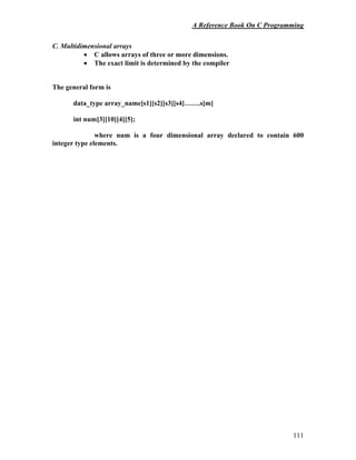 A Reference Book On C Programming
111
C. Multidimensional arrays
• C allows arrays of three or more dimensions.
• The exact limit is determined by the compiler
The general form is
data_type array_name[s1][s2][s3][s4]…….s[m]
int num[3][10][4][5];
where num is a four dimensional array declared to contain 600
integer type elements.
 
