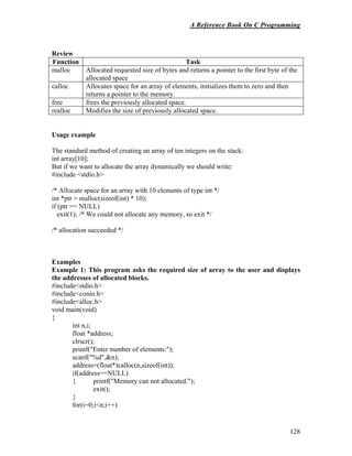 A Reference Book On C Programming
128
Review
Function Task
malloc Allocated requested size of bytes and returns a pointer to the first byte of the
allocated space
calloc Allocates space for an array of elements, initializes them to zero and then
returns a pointer to the memory.
free frees the previously allocated space.
realloc Modifies the size of previously allocated space.
Usage example
The standard method of creating an array of ten integers on the stack:
int array[10];
But if we want to allocate the array dynamically we should write:
#include <stdio.h>
/* Allocate space for an array with 10 elements of type int */
int *ptr = malloc(sizeof(int) * 10);
if (ptr == NULL)
exit(1); /* We could not allocate any memory, so exit */
/* allocation succeeded */
Examples
Example 1: This program asks the required size of array to the user and displays
the addresses of allocated blocks.
#include<stdio.h>
#include<conio.h>
#include<alloc.h>
void main(void)
{
int n,i;
float *address;
clrscr();
printf("Enter number of elements:");
scanf("%d",&n);
address=(float*)calloc(n,sizeof(int));
if(address==NULL)
{ printf("Memory can not allocated.");
exit();
}
for(i=0;i<n;i++)
 