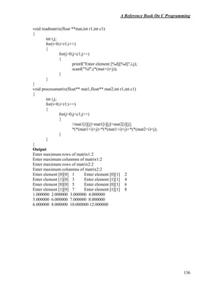 A Reference Book On C Programming
136
void readmatrix(float **mat,int r1,int c1)
{
int i,j;
for(i=0;i<r1;i++)
{
for(j=0;j<c1;j++)
{
printf("Enter element [%d][%d]",i,j);
scanf("%f",(*(mat+i)+j));
}
}
}
void processmatrix(float** mat1,float** mat2,int r1,int c1)
{
int i,j;
for(i=0;i<r1;i++)
{
for(j=0;j<c1;j++)
{
//mat1[i][j]=mat1[i][j]+mat2[i][j];
*(*(mat1+i)+j)=*(*(mat1+i)+j)+*(*(mat2+i)+j);
}
}
}
Output
Enter maximum rows of matrix1:2
Enter maximum colunmns of matrix1:2
Enter maximum rows of matrix2:2
Enter maximum colunmns of matrix2:2
Enter element [0][0] 1 Enter element [0][1] 2
Enter element [1][0] 3 Enter element [1][1] 4
Enter element [0][0] 5 Enter element [0][1] 6
Enter element [1][0] 7 Enter element [1][1] 8
1.000000 2.000000 3.000000 4.000000
5.000000 6.000000 7.000000 8.000000
6.000000 8.000000 10.000000 12.000000
 