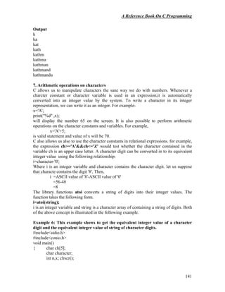 A Reference Book On C Programming
141
Output
k
ka
kat
kath
kathm
kathma
kathman
kathmand
kathmandu
7. Arithmetic operations on characters
C allows us to manipulate characters the sane way we do with numbers. Whenever a
charcter constant or character variable is used in an expression,it is automatically
converted into an integer value by the system. To write a character in its integer
representation, we can write it as an integer. For example-
x='A';
print("%d" ,x);
will display the number 65 on the screen. It is also possible to perform arithmetic
operations on the character constants and variables. For example,
x='A'+5;
is valid statement and value of x will be 70.
C also allows us also to use the character constants in relational expressions. for example,
the expression ch>='A'&&ch<='Z' would test whether the character contained in the
variable ch is an upper case letter. A character digit can be converted in to its equivalent
integer value using the following relationship:
i=character-'0';
Where i is an integer variable and character contains the character digit. let us suppose
that characte contains the digit '8', Then,
i =ASCII value of '8'-ASCII value of '0'
=56-48
=8
The library functions atoi converts a string of digits into their integer values. The
function takes the following form.
i=atoi(string);
i is an integer variable and string is a character array of containing a string of digits. Both
of the above concept is illustrated in the following example.
Example 6: This example shows to get the equivalent integer value of a character
digit and the equivalent integer value of string of character digits.
#include<stdio.h>
#include<conio.h>
void main()
{ char ch[5];
char character;
int n,x; clrscr();
 