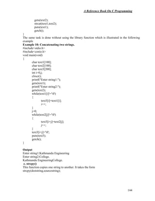 A Reference Book On C Programming
144
gets(text2);
strcat(text1,text2);
puts(text1);
getch();
}
The same task is done without using the library function which is illustrated in the following
example
Example 10: Concatenating two strings.
#include<stdio.h>
#include<conio.h>
void main(void)
{
char text1[100];
char text2[100];
char text3[200];
int i=0,j;
clrscr();
printf("Enter string1:");
gets(text1);
printf("Enter string2:");
gets(text2);
while(text1[i]!='0')
{
text3[i]=text1[i];
i++;
}
j=0;
while(text2[j]!='0')
{
text3[i+j]=text2[j];
j++;
}
text3[i+j]='0';
puts(text3);
getch();
}
Output
Enter string1:Kathmandu Engineering
Enter string2:College.
Kathmandu EngineeringCollege.
c. strcpy()
This function copies one string to another. It takes the form
strcpy(deststring,sourcestring);
 