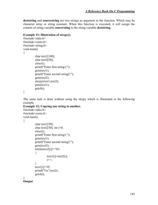 A Reference Book On C Programming
145
deststring and sourcestring are two strings as argument to the function. Which may be
character array or string constant. When this function is executed, it will assign the
content of string variable sourcrsting to the string variable deststring.
Example 11: Illustration of strcpy().
#include<stdio.h>
#include<conio.h>
#include<string.h>
void main()
{
char text1[100];
char text2[50];
clrscr();
printf("Enter first string1:");
gets(text1);
printf("Enter second string2:");
gets(text2);
strcpy(text1,text2);
puts(text1);
getch();
}
The same task is done without using the strcpy which is illustrated in the following
example
Example 12: Copying one string to another.
#include<stdio.h>
#include<conio.h>
void main()
{
char text1[50];
char text2[50]; int i=0;
clrscr();
printf("Enter first string1:");
gets(text1);
printf("Enter second string2:");
gets(text2);
while(text2[i]!='0')
{
text1[i]=text2[i];
i++;
}
text1[i]='0';
printf("%s",text2);
getch();
}
Output
 