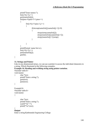 A Reference Book On C Programming
148
printf("Enter names:");
for(j=0;j<5;j++)
gets(namelist[j]);
for(pass=0;pass<5-1;pass++)
{
for(j=0;j<5-pass-1;j++)
{
if(strcmp(namelist[j],namelist[j+1])>0)
{
strcpy(temp,namelist[j]);
strcpy(namelist[j],namelist[j+1]);
strcpy(namelist[j+1],temp);
}
}
}
printf(Sorted name list is:);
for(j=0;j<5;j++)
puts(namelist[j]);
getch();
}
11. Strings and Pointer
Like in one dimensional arrays, we can use a pointer to access the individual characters in
a string. Which illustrated in the following examples.
Example 16: Reading and writhing string using pointer notation.
#include<stdio.h>
void main()
{ char *text;
printf("Enter a string:");
gets(text);
puts(text);
}
Example16:
#include<stdio.h>
void main()
{
char *text;
printf("Enter a string:");
scanf("%[^+");
printf("%s",text);
}
Output
Enter a string:Kathmandu Engineering College
 