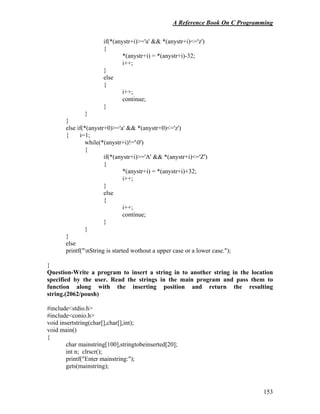 A Reference Book On C Programming
153
if(*(anystr+i)>='a' && *(anystr+i)<='z')
{
*(anystr+i) = *(anystr+i)-32;
i++;
}
else
{
i++;
continue;
}
}
}
else if(*(anystr+0)>='a' && *(anystr+0)<='z')
{ i=1;
while(*(anystr+i)!='0')
{
if(*(anystr+i)>='A' && *(anystr+i)<='Z')
{
*(anystr+i) = *(anystr+i)+32;
i++;
}
else
{
i++;
continue;
}
}
}
else
printf("nString is started wothout a upper case or a lower case.");
}
Question-Write a program to insert a string in to another string in the location
specified by the user. Read the strings in the main program and pass them to
function along with the inserting position and return the resulting
string.(2062/poush)
#include<stdio.h>
#include<conio.h>
void insertstring(char[],char[],int);
void main()
{
char mainstring[100],stringtobeinserted[20];
int n; clrscr();
printf("Enter mainstring:");
gets(mainstring);
 