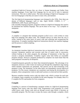 A Reference Book on C Programming
12
considered high-level because they are closer to human languages and further from
machine languages. Every high level language has its own set of rules to represent
instructions. This rule is called syntax. The main advantage of high-level languages over
low-level languages is that they are easier to read, write, and maintain.
The first high-level programming languages were designed in the 1950s. Now there are
dozens of different languages, such as Ada, Algol, BASIC, COBOL, C, C++
,
FORTRAN, LISP, Pascal, and Prolog etc.
Like assembly language programs, programs written in a high-level language also need to
be translated into machine language. This can be done in two ways – by a compiler or
interpreter.
Compiler
A compiler is a program that translates program (called source code) written in some
high level language into object code. The compiler derives its name from the way it
works, looking at the entire piece of source code and collecting and reorganizing the
instructions. A compiler translates high-level instructions directly into machine language
and this process is called compiling.
Interpreter
An interpreter translates high-level instructions into an intermediate form, which it then
executes. Interpreter analyzes and executes each line of source code in succession,
without looking at the entire program; the advantage of interpreters is that they can
execute a program immediately. Compilers require some time before an executable
program emerges. However, programs produced by compilers run much faster than the
same programs executed by an interpreter.
Compiled programs generally run faster than interpreted programs. The advantage of an
interpreter, however, is that it does not need to get through the compilation stage during
which machine instructions are generated. This process can be time-consuming if the
program is long. The interpreter, on the other hand, can immediately execute high-level
programs. For this reason, interpreters are sometimes used during the development of a
program, when a programmer wants to add small sections at a time and test them quickly.
Because compilers translate source code into object code, which is unique for each type
of computer, many compilers are available for the same language. For example, there is a
C compiler for PCs and another for Unix computers.
Compile
Compiling is a process of transforming a program written in a high-level programming
language from source code into object code. Programmers write programs in a form
called source code. Source code must go through several steps before it becomes an
executable program. The first step is to pass the source code through a compiler, which
 