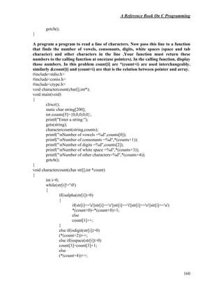 A Reference Book On C Programming
160
getch();
}
A program a program to read a line of characters. Now pass this line to a function
that finds the number of vowels, consonants, digits, white spaces (space and tab
character) and other characters in the line .Your function must return these
numbers to the calling function at once(use pointers). In the calling function, display
those numbers. In this problem count[i] are *(count+i) are used interchangeably.
similarly &count[i] and (count+i) are that is the relation between pointer and array.
#include<stdio.h>
#include<conio.h>
#include<ctype.h>
void charactercount(char[],int*);
void main(void)
{
clrscr();
static char string[200];
int counts[5]={0,0,0,0,0};
printf("Enter a string:");
gets(string);
charactercount(string,counts);
printf("nNumber of vowels =%d",counts[0]);
printf("nNumber of consonants =%d",*(counts+1));
printf("nNumber of digits =%d",counts[2]);
printf("nNumber of white space =%d",*(counts+3));
printf("nNumber of other characters=%d",*(counts+4));
getch();
}
void charactercount(char str[],int *count)
{
int i=0;
while(str[i]!='0')
{
if(isalpha(str[i])>0)
{
if(str[i]=='a'||str[i]=='e'||str[i]=='i'||str[i]=='o'||str[i]=='u')
*(count+0)=*(count+0)+1;
else
count[1]++;
}
else if(isdigit(str[i])>0)
(*(count+2))++;
else if(isspace(str[i])>0)
count[3]=count[3]+1;
else
(*(count+4))++;
 
