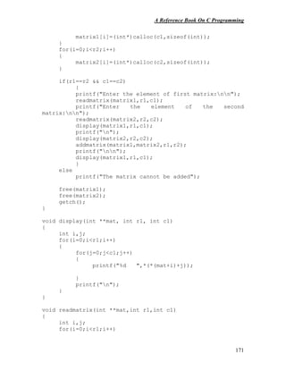 A Reference Book On C Programming
171
matrix1[i]=(int*)calloc(c1,sizeof(int));
}
for(i=0;i<r2;i++)
{
matrix2[i]=(int*)calloc(c2,sizeof(int));
}
if(r1==r2 && c1==c2)
{
printf("Enter the element of first matrix:nn");
readmatrix(matrix1,r1,c1);
printf("Enter the element of the second
matrix:nn");
readmatrix(matrix2,r2,c2);
display(matrix1,r1,c1);
printf("n");
display(matrix2,r2,c2);
addmatrix(matrix1,matrix2,r1,r2);
printf("nn");
display(matrix1,r1,c1);
}
else
printf("The matrix cannot be added");
free(matrix1);
free(matrix2);
getch();
}
void display(int **mat, int r1, int c1)
{
int i,j;
for(i=0;i<r1;i++)
{
for(j=0;j<c1;j++)
{
printf("%d ",*(*(mat+i)+j));
}
printf("n");
}
}
void readmatrix(int **mat,int r1,int c1)
{
int i,j;
for(i=0;i<r1;i++)
 