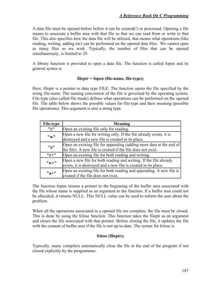 A Reference Book On C Programming
187
A data file must be opened before before it can be created(!) or processed. Opening a file
means to associate a buffer area with that file so that we can read from or write to that
file. This also specifies how the data file will be utilized, that means what operations (like
reading, writing, adding etc) can be performed on the opened data files. We cannot open
as many files as we wish. Typically, the number of files that can be opened
simultaneously, is limited to 20.
A library function is provided to open a data file. The function is called fopen and its
general syntax is
fileptr = fopen (file-name, file-type);
Here, fileptr is a pointer to data type FILE. The function opens the file specified by the
string file-name. The naming convention of the file is governed by the operating system.
File-type (also called file mode) defines what operations can be performed on the opened
file. The table below shows the possible values for file-type and their meaning (possible
file operations). This argument is also a string type.
File-type Meaning
"r" Open an existing file only for reading.
"w"
Open a new file for writing only. If the file already exists, it is
destroyed and a new file is created in its place.
"a"
Open an existing file for appending (adding more data at the end of
the file). A new file is created if the file does not exist.
"r+" Open an existing file for both reading and writing.
"w+"
Open a new file for both reading and writing. If the file already
exists, it is destroyed and a new file is created in its place.
"a+"
Open an existing file for both reading and appending. A new file is
created if the file does not exist.
The function fopen returns a pointer to the beginning of the buffer area associated with
the file whose name is supplied as an argument to the function. If a buffer area could not
be allocated, it returns NULL. This NULL value can be used to inform the user about the
problem.
When all the operations associated to a opened file are complete, the file must be closed.
This is done by using the fclose function. This function takes the fileptr as an argument
and closes the file associated with that pointer. Before closing the file, it updates the file
with the content of buffer area if the file is not up-to-date. The syntax for fclose is
fclose (fileptr);
Typically, many compilers automatically close the file at the end of the program if not
closed explicitly by the programmer.
 