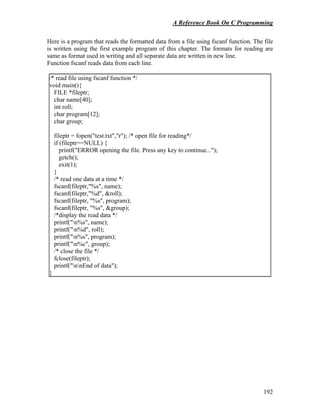 A Reference Book On C Programming
192
Here is a program that reads the formatted data from a file using fscanf function. The file
is written using the first example program of this chapter. The formats for reading are
same as format used in writing and all separate data are written in new line.
Function fscanf reads data from each line.
/* read file using fscanf function */
void main(){
FILE *fileptr;
char name[40];
int roll;
char program[12];
char group;
fileptr = fopen("test.txt","r"); /* open file for reading*/
if (fileptr==NULL) {
printf("ERROR opening the file. Press any key to continue...");
getch();
exit(1);
}
/* read one data at a time */
fscanf(fileptr,"%s", name);
fscanf(fileptr,"%d", &roll);
fscanf(fileptr, "%s", program);
fscanf(fileptr, "%s", &group);
/*display the read data */
printf("n%s", name);
printf("n%d", roll);
printf("n%s", program);
printf("n%c", group);
/* close the file */
fclose(fileptr);
printf("nnEnd of data");
}
 