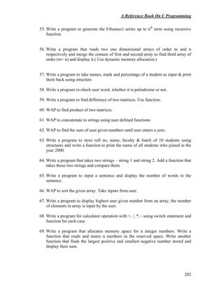 A Reference Book On C Programming
202
55. Write a program to generate the Fibonacci series up to nth
term using recursive
function.
56. Write a program that reads two one dimensional arrays of order m and n
respectively and merge the contain of first and second array to find third array of
order (m+ n) and display it.( Use dynamic memory allocation.)
57. Write a program to take names, mark and percentage of a student as input & print
them back using structure.
58. Write a program to check user word, whether it is palindrome or not.
59. Write a program to find difference of two matrices. Use function.
60. WAP to find product of two matrices.
61. WAP to concatenate to strings using user defined functions
62. WAP to find the sum of user given numbers until user enters a zero.
63. Write a program to store roll no, name, faculty & batch of 10 students using
structures and write a function to print the name of all students who joined in the
year 2000.
64. Write a program that takes two strings – string 1 and string 2. Add a function that
takes those two strings and compare them.
65. Write a program to input a sentence and display the number of words in the
sentence.
66. WAP to sort the given array. Take inputs from user.
67. Write a program to display highest user given number from an array, the number
of elements in array is input by the user.
68. Write a program for calculator operation with +, /, *, - using switch statement and
function for each case.
69. Write a program that allocates memory apace for n integer numbers. Write a
function that reads and stores n numbers in the reserved space. Write another
function that finds the largest positive and smallest negative number stored and
display their sum.
 