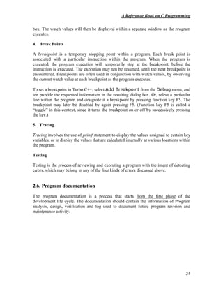 A Reference Book on C Programming
24
box. The watch values will then be displayed within a separate window as the program
executes.
4. Break Points
A breakpoint is a temporary stopping point within a program. Each break point is
associated with a particular instruction within the program. When the program is
executed, the program execution will temporarily stop at the breakpoint, before the
instruction is executed. The execution may ten be resumed, until the next breakpoint is
encountered. Breakpoints are often used in conjunction with watch values, by observing
the current watch value at each breakpoint as the program executes.
To set a breakpoint in Turbo C++, select Add Breakpoint from the Debug menu, and
ten provide the requested information in the resulting dialog box. Or, select a particular
line within the program and designate it a breakpoint by pressing function key F5. The
breakpoint may later be disabled by again pressing F5. (Function key F5 is called a
“toggle” in this context, since it turns the breakpoint on or off by successively pressing
the key.)
5. Tracing
Tracing involves the use of printf statement to display the values assigned to certain key
variables, or to display the values that are calculated internally at various locations within
the program.
Testing
Testing is the process of reviewing and executing a program with the intent of detecting
errors, which may belong to any of the four kinds of errors discussed above.
2.6. Program documentation
The program documentation is a process that starts from the first phase of the
development life cycle. The documentation should contain the information of Program
analysis, design, verification and log used to document future program revision and
maintenance activity.
 