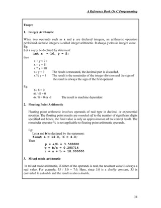 A Reference Book On C Programming
34
Usage:
1. Integer Arithmetic
When two operands such as x and y are declared integers, an arithmetic operation
performed on these integers is called integer arithmetic. It always yields an integer value.
Eg:
Let x any y be declared by statement:
int x = 16, y = 5;
then
x + y = 21
x – y = 11
x * y = 80
x / y = 3 The result is truncated, the decimal part is discarded.
x % y = 1 The result is the remainder of the integer division and the sign of
the result is always the sign of the first operand
Eg:
6 / 8 = 0
-6 / -8 = 0
-6 / 8 = 0 or -1 The result is machine dependent
2. Floating Point Arithmetic
Floating point arithmetic involves operands of real type in decimal or exponential
notation. The floating point results are rounded off to the number of significant digits
specified and hence, the final value is only an approximation of the correct result. The
remainder operator % is not applicable to floating point arithmetic operands.
Eg:
Let a and b be declared by the statement:
float a = 14.0, b = 4.0;
Then
p = a/b = 3.500000
q = b/a = 0.285714
r = a + b = 18.000000
3. Mixed mode Arithmetic
In mixed mode arithmetic, if either of the operands is real, the resultant value is always a
real value. For example, 35 / 5.0 = 7.0. Here, since 5.0 is a double constant, 35 is
converted to a double and the result is also a double.
 
