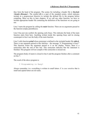 A Reference Book On C Programming
41
they form the head of the program. The syntax for including a header file is #include
<header filename>. The symbol (#) is a part of the standard syntax, which indicates
include as a preprocessor directive to include the defined file to the program before
compiling. More on this in later chapters. If we call any other function, we have to
include appropriate header file containing the definition of the functions we are going to
use.
Line 3 starts the program by calling the main function. There are no arguments passed to
the function (empty parentheses).
Line 4 has just one symbol, the opening curly brace. This indicates the body of the main
function starts from here. Anything written inside this opening brace and its closing
counterpart in line 6 are the body of the main function.
Line 5 calls function printf whose prototype is defined in the included header file stdio.h.
There is one argument passed to this function – the message “C Programming is Easy!”
This function writes the argument passed to it on the display. Notice, there is a
semiciolon after the end of this line. This semicolon indicates that the statement is
finished. This program will not compile if this semicolon is missed out.
The program (body of main) is closed in line 6 and the program finishes after a comment
on line 7.
The result of the above program is:
C Programming is Easy!
Always remember, in c everything is written in small letters. C is case sensitive that is
small and capital letters are not same.
 