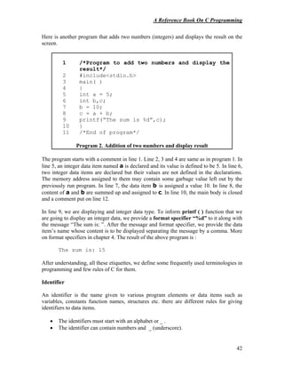 A Reference Book On C Programming
42
Here is another program that adds two numbers (integers) and displays the result on the
screen.
1 /*Program to add two numbers and display the
result*/
2 #include<stdio.h>
3 main( )
4 {
5 int a = 5;
6 int b,c;
7 b = 10;
8 c = a + b;
9 printf(“The sum is %d”,c);
10 }
11 /*End of program*/
Program 2. Addition of two numbers and display result
The program starts with a comment in line 1. Line 2, 3 and 4 are same as in program 1. In
line 5, an integer data item named a is declared and its value is defined to be 5. In line 6,
two integer data items are declared but their values are not defined in the declarations.
The memory address assigned to them may contain some garbage value left out by the
previously run program. In line 7, the data item b is assigned a value 10. In line 8, the
content of a and b are summed up and assigned to c. In line 10, the main body is closed
and a comment put on line 12.
In line 9, we are displaying and integer data type. To inform printf ( ) function that we
are going to display an integer data, we provide a format specifier “%d” to it along with
the message “The sum is: ”. After the message and format specifier, we provide the data
item’s name whose content is to be displayed separating the message by a comma. More
on format specifiers in chapter 4. The result of the above program is :
The sum is: 15
After understanding, all these etiquettes, we define some frequently used terminologies in
programming and few rules of C for them.
Identifier
An identifier is the name given to various program elements or data items such as
variables, constants function names, structures etc. there are different rules for giving
identifiers to data items.
• The identifiers must start with an alphabet or _ .
• The identifier can contain numbers and _ (underscore).
 