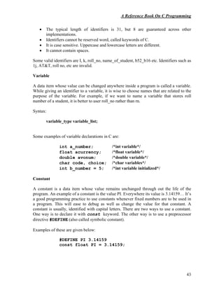 A Reference Book On C Programming
43
• The typical length of identifiers is 31, but 8 are guaranteed across other
implementations.
• Identifiers cannot be reserved word, called keywords of C.
• It is case sensitive. Uppercase and lowercase letters are different.
• It cannot contain spaces.
Some valid identifiers are I, k, roll_no, name_of_student, b52_b16 etc. Identifiers such as
1j, AT&T, roll no, etc are invalid.
Variable
A data item whose value can be changed anywhere inside a program is called a variable.
While giving an identifier to a variable, it is wise to choose names that are related to the
purpose of the variable. For example, if we want to name a variable that stores roll
number of a student, it is better to user roll_no rather than rn.
Syntax:
variable_type variable_list;
Some examples of variable declarations in C are:
int a_number; /*int variable*/
float acurrency; /*float variable*/
double avonum; /*double variable*/
char code, choice; /*char variables*/
int b_number = 5; /*int variable initialized*/
Constant
A constant is a data item whose value remains unchanged through out the life of the
program. An example of a constant is the value PI. Everywhere its value is 3.14159… It’s
a good programming practice to use constants whenever fixed numbers are to be used in
a program. This will ease to debug as well as change the value for that constant. A
constant is usually, identified with capital letters. There are two ways to use a constant.
One way is to declare it with const keyword. The other way is to use a preprocessor
directive #DEFINE (also called symbolic constant).
Examples of these are given below:
#DEFINE PI 3.14159
const float PI = 3.14159;
 