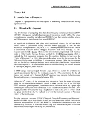 A Reference Book on C Programming
1
Chapter 1.0
1. Introductions to Computers
Computer is a programmable machine capable of performing computations and making
logical decisions.
1.1. Historical Development
The development of computing dates back from the early Sumerian civilization (4000-
1200 BC) when people started to keep records of transactions on clay tables. The actual
computing using a machine started around 3000 BC when Babylons invented the abacus
and Chinese people started using them around 1200 BC.
No significant development took place until seventeenth century. In 1642-43 Blaise
Pascal created a gear-driven adding machine named Pascalene. It was the first
mechanical adding machine. Later, in 1673-74, Leibnitz joined the crew with his version
of mechanical calculator named “Stepped Reckoner” that could multiply. In 1801
Jacquard constructed a Loom, which is the first machine programmed with punched
cards. In 1822, Charles Babbage designed and built his first Difference Engine, which is
credited the first mechanical computer. For this machine, Babbage is known as the
“Father of Computer”. In 1842, Ada Augusta Lovelace wrote the first program for the
Difference Engine made by Babbage. A programming language (Ada) has been named
after her. In 1847-49, Babbage designed his second version of Difference Engine but he
could not complete it. The same machine was conceived in 1991 by the Science Museum
in Kensington, England, and it worked!
In 1854 George Bool developed Boolean Logic, which is a system for symbolic and
logical reasoning and the basis for computer design. In 1890, computations for the US
Census were carried out by Herman Hollerith’s punched card machine. Hollerith started
Tabulating Company, which eventually became IBM.
Before the 20th
century, all the machines were mechanical. With the advent of vacuum
tubes, the electronics era of computers started. In 1944, Harvard Mark I, the first large
scale, automatic, general purpose, electromechanical calculator driven by a paper tape
containing the instructions was constructed. In the second version of this machine, Grace
Hopper, found the first computer bug, a bug beaten to death in the jaws of a relay, which
she glued into the logbook. The logbook is now in the National Museum of American
History of the Smithsonian.
The first electronic computer, ENIAC (Electronic Numerical Integrator And Computer)
was built in 1946. It was programmed through rewiring between the various components.
After this, many machines like EDVAC, IBM 701, 704 were built and some of them were
commercially successful at that time because they used transistors in place of vacuum
tubes thereby increasing the reliability and performance.
 