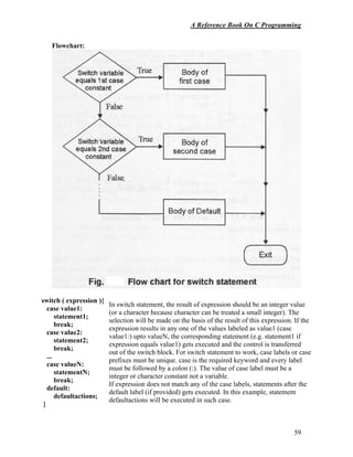 A Reference Book On C Programming
59
Flowchart:
switch ( expression ){
case value1:
statement1;
break;
case value2:
statement2;
break;
...
case valueN:
statementN;
break;
default:
defaultactions;
}
In switch statement, the result of expression should be an integer value
(or a character because character can be treated a small integer). The
selection will be made on the basis of the result of this expression. If the
expression results in any one of the values labeled as value1 (case
value1:) upto valueN, the corresponding statement (e.g. statement1 if
expression equals value1) gets executed and the control is transferred
out of the switch block. For switch statement to work, case labels or case
prefixes must be unique. case is the required keyword and every label
must be followed by a colon (:). The value of case label must be a
integer or character constant not a variable.
If expression does not match any of the case labels, statements after the
default label (if provided) gets executed. In this example, statement
defaultactions will be executed in such case.
 