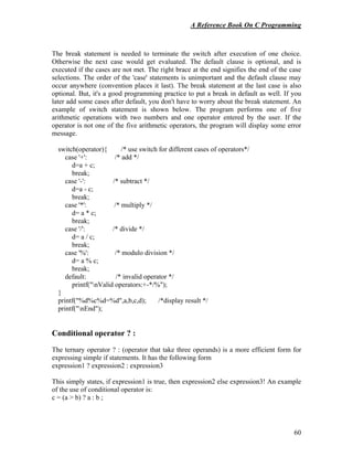 A Reference Book On C Programming
60
The break statement is needed to terminate the switch after execution of one choice.
Otherwise the next case would get evaluated. The default clause is optional, and is
executed if the cases are not met. The right brace at the end signifies the end of the case
selections. The order of the 'case' statements is unimportant and the default clause may
occur anywhere (convention places it last). The break statement at the last case is also
optional. But, it's a good programming practice to put a break in default as well. If you
later add some cases after default, you don't have to worry about the break statement. An
example of switch statement is shown below. The program performs one of five
arithmetic operations with two numbers and one operator entered by the user. If the
operator is not one of the five arithmetic operators, the program will display some error
message.
switch(operator){ /* use switch for different cases of operators*/
case '+': /* add */
d=a + c;
break;
case '-': /* subtract */
d=a - c;
break;
case '*': /* multiply */
d= a * c;
break;
case '/': /* divide */
d= a / c;
break;
case '%': /* modulo division */
d= a % c;
break;
default: /* invalid operator */
printf("nValid operators:+-*/%");
}
printf("%d%c%d=%d",a,b,c,d); /*display result */
printf("nEnd");
Conditional operator ? :
The ternary operator ? : (operator that take three operands) is a more efficient form for
expressing simple if statements. It has the following form
expression1 ? expression2 : expression3
This simply states, if expression1 is true, then expression2 else expression3! An example
of the use of conditional operator is:
c = (a > b) ? a : b ;
 