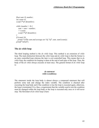 A Reference Book On C Programming
65
float sum=0, number;
int count=0;
scanf ("%f",&number);
while (number > 0) {
sum = sum + number;
++count;
scanf ("%f",&number);
}
if (count>0)
printf ("nThe sum and average are %f, %f", sum, sum/(count));
printf("nEnd");
The do while loop
The third looping method is the do while loop. This method is an extension of while
loop. The main distinction between the while loop and do while loop is that the former is
an entry controlled loop whereas the later is exit controlled loop. This means that in do
while loop, the condition for looping is done at the end of each pass of the loop. Thus, the
body of the do while always executes at least once. The general format of do while loop
is:
do statement
while (condition);
The statement inside the loop body is almost always a compound statement that will
perform some task and change the index variable. The condition is checked after
executing the loop body and if the condition is true the loop is executed again, otherwise,
the loop is terminated. It is, thus, a requirement that the variable used to test the condition
must be changed within the loop body or the loop is executed only once or it will never
stop. The flowchart of do-while loop is here:
 